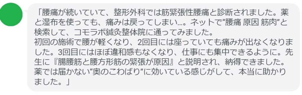 「腰痛が続いていて、整形外科では筋緊張性腰痛と診断されました。薬と湿布を使っても、痛みは戻ってしまい…。ネットで“腰痛 原因 筋肉”と検索して、コモラボ鍼灸整体院に通ってみました。
初回の施術で腰が軽くなり、2回目には座っていても痛みが出なくなりました。3回目にはほぼ違和感もなくなり、仕事にも集中できるように。先生に『腸腰筋と腰方形筋の緊張が原因』と説明され、納得できました。薬では届かない“奥のこわばり”に効いている感じがして、本当に助かりました。」