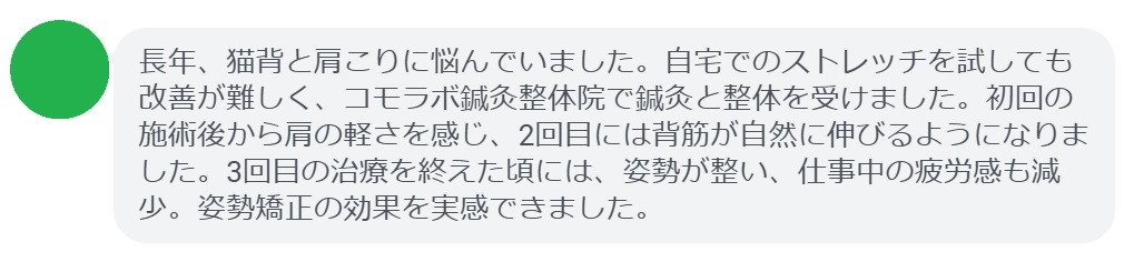 患者の感想文（3回の鍼灸と整体治療後）


「長年、猫背と肩こりに悩んでいました。自宅でのストレッチを試しても改善が難しく、コモラボ鍼灸整体院で鍼灸と整体を受けました。初回の施術後から肩の軽さを感じ、2回目には背筋が自然に伸びるようになりました。3回目の治療を終えた頃には、姿勢が整い、仕事中の疲労感も減少。姿勢矯正の効果を実感できました。」