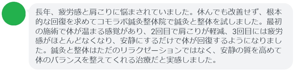 実際に慢性的な疲労や肩こりで悩んでいた患者さんの声をご紹介します。
「長年、疲労感と肩こりに悩まされていました。休んでも改善せず、根本的な回復を求めてコモラボ鍼灸整体院で鍼灸と整体を試しました。最初の施術で体が温まる感覚があり、2回目で肩こりが軽減、3回目には疲労感がほとんどなくなり、安静にするだけで体が回復するようになりました。鍼灸と整体はただのリラクゼーションではなく、安静の質を高めて体のバランスを整えてくれる治療だと実感しました。」

このように、鍼灸と整体は短期間でも効果を実感できるケースが多く報告されています。