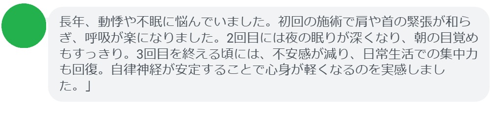 「長年、動悸や不眠に悩んでいました。初回の施術で肩や首の緊張が和らぎ、呼吸が楽になりました。2回目には夜の眠りが深くなり、朝の目覚めもすっきり。3回目を終える頃には、不安感が減り、日常生活での集中力も回復。自律神経が安定することで心身が軽くなるのを実感しました。」