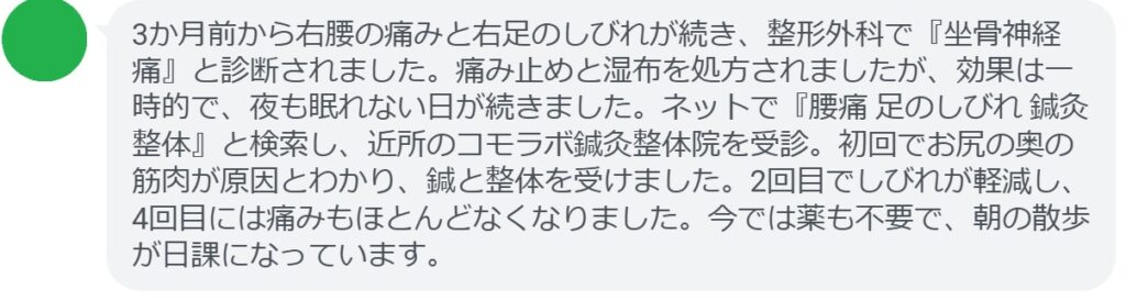 60代女性・Tさんの体験談:
「3か月前から右腰の痛みと右足のしびれが続き、整形外科で『坐骨神経痛』と診断されました。痛み止めと湿布を処方されましたが、効果は一時的で、夜も眠れない日が続きました。ネットで『腰痛 足のしびれ 鍼灸整体』と検索し、近所のコモラボ鍼灸整体院を受診。初回でお尻の奥の筋肉が原因とわかり、鍼と整体を受けました。2回目でしびれが軽減し、4回目には痛みもほとんどなくなりました。今では薬も不要で、朝の散歩が日課になっています。」