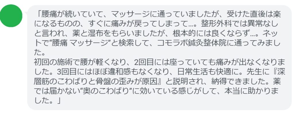 「腰痛が続いていて、マッサージに通っていましたが、受けた直後は楽になるものの、すぐに痛みが戻ってしまって…。整形外科では異常なしと言われ、薬と湿布をもらいましたが、根本的には良くならず…。ネットで“腰痛 マッサージ”と検索して、コモラボ鍼灸整体院に通ってみました。
初回の施術で腰が軽くなり、2回目には座っていても痛みが出なくなりました。3回目にはほぼ違和感もなくなり、日常生活も快適に。先生に『深層筋のこわばりと骨盤の歪みが原因』と説明され、納得できました。薬では届かない“奥のこわばり”に効いている感じがして、本当に助かりました。」
