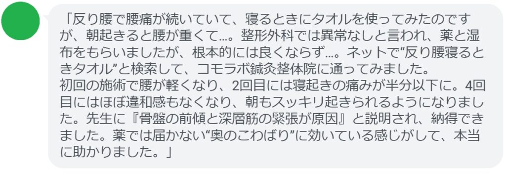 「反り腰で腰痛が続いていて、寝るときにタオルを使ってみたのですが、朝起きると腰が重くて…。整形外科では異常なしと言われ、薬と湿布をもらいましたが、根本的には良くならず…。ネットで“反り腰寝るときタオル”と検索して、コモラボ鍼灸整体院に通ってみました。
初回の施術で腰が軽くなり、2回目には寝起きの痛みが半分以下に。4回目にはほぼ違和感もなくなり、朝もスッキリ起きられるようになりました。先生に『骨盤の前傾と深層筋の緊張が原因』と説明され、納得できました。薬では届かない“奥のこわばり”に効いている感じがして、本当に助かりました。」