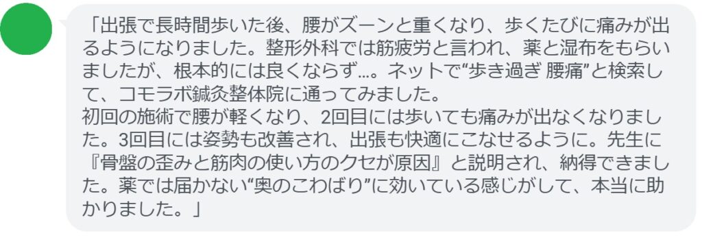 「出張で長時間歩いた後、腰がズーンと重くなり、歩くたびに痛みが出るようになりました。整形外科では筋疲労と言われ、薬と湿布をもらいましたが、根本的には良くならず…。ネットで“歩き過ぎ 腰痛”と検索して、コモラボ鍼灸整体院に通ってみました。
初回の施術で腰が軽くなり、2回目には歩いても痛みが出なくなりました。3回目には姿勢も改善され、出張も快適にこなせるように。先生に『骨盤の歪みと筋肉の使い方のクセが原因』と説明され、納得できました。薬では届かない“奥のこわばり”に効いている感じがして、本当に助かりました。」