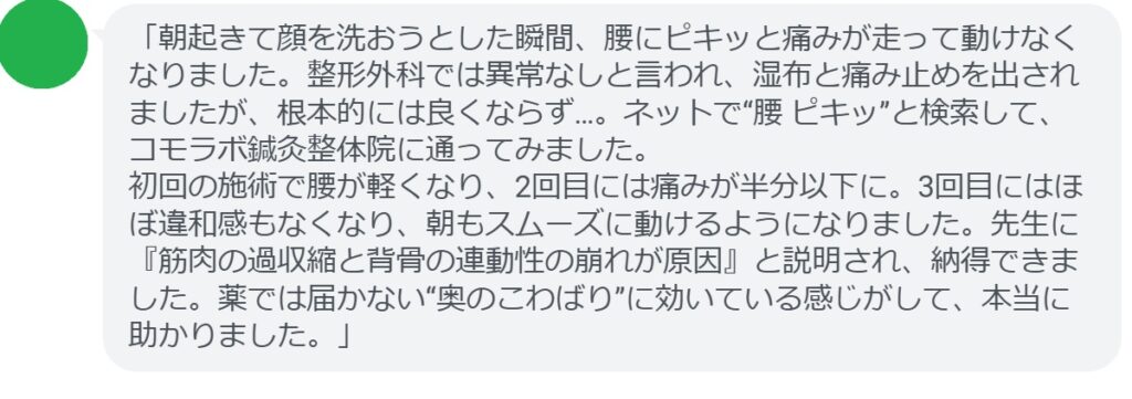 「朝起きて顔を洗おうとした瞬間、腰にピキッと痛みが走って動けなくなりました。整形外科では異常なしと言われ、湿布と痛み止めを出されましたが、根本的には良くならず…。ネットで“腰 ピキッ”と検索して、コモラボ鍼灸整体院に通ってみました。
初回の施術で腰が軽くなり、2回目には痛みが半分以下に。3回目にはほぼ違和感もなくなり、朝もスムーズに動けるようになりました。先生に『筋肉の過収縮と背骨の連動性の崩れが原因』と説明され、納得できました。薬では届かない“奥のこわばり”に効いている感じがして、本当に助かりました。」