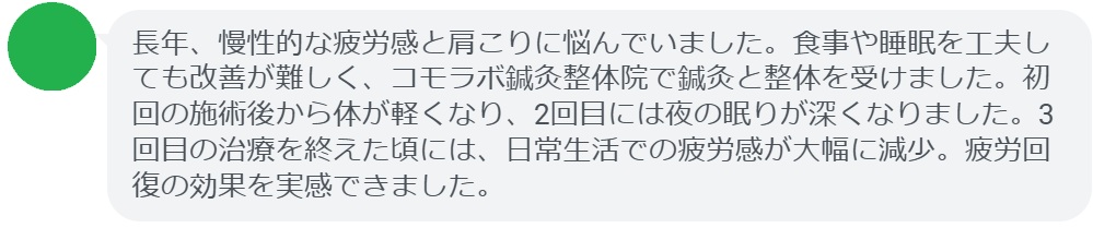 「長年、慢性的な疲労感と肩こりに悩んでいました。食事や睡眠を工夫しても改善が難しく、コモラボ鍼灸整体院で鍼灸と整体を受けました。初回の施術後から体が軽くなり、2回目には夜の眠りが深くなりました。3回目の治療を終えた頃には、日常生活での疲労感が大幅に減少。疲労回復の効果を実感できました。」