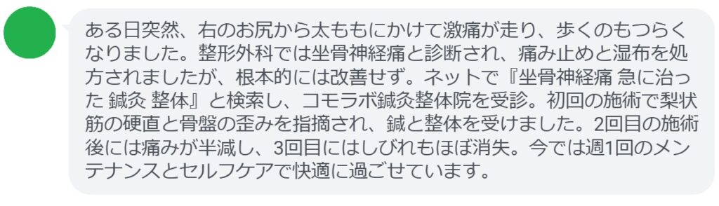 40代女性・Yさんの体験談:
「ある日突然、右のお尻から太ももにかけて激痛が走り、歩くのもつらくなりました。整形外科では坐骨神経痛と診断され、痛み止めと湿布を処方されましたが、根本的には改善せず。ネットで『坐骨神経痛 急に治った 鍼灸 整体』と検索し、コモラボ鍼灸整体院を受診。初回の施術で梨状筋の硬直と骨盤の歪みを指摘され、鍼と整体を受けました。2回目の施術後には痛みが半減し、3回目にはしびれもほぼ消失。今では週1回のメンテナンスとセルフケアで快適に過ごせています。」