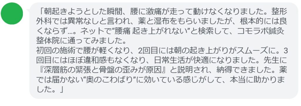 「朝起きようとした瞬間、腰に激痛が走って動けなくなりました。整形外科では異常なしと言われ、薬と湿布をもらいましたが、根本的には良くならず…。ネットで“腰痛 起き上がれない”と検索して、コモラボ鍼灸整体院に通ってみました。
初回の施術で腰が軽くなり、2回目には朝の起き上がりがスムーズに。3回目にはほぼ違和感もなくなり、日常生活が快適になりました。先生に『深層筋の緊張と骨盤の歪みが原因』と説明され、納得できました。薬では届かない“奥のこわばり”に効いている感じがして、本当に助かりました。」