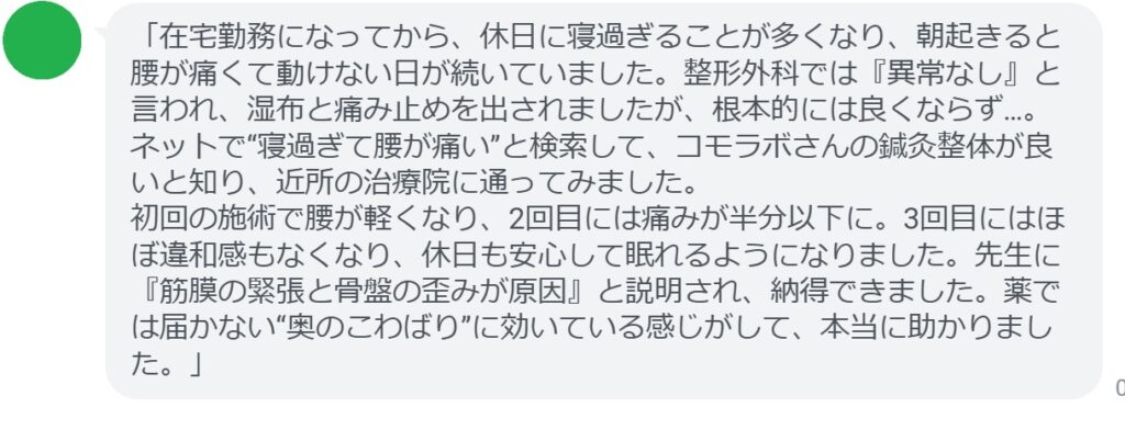 「在宅勤務になってから、休日に寝過ぎることが多くなり、朝起きると腰が痛くて動けない日が続いていました。整形外科では『異常なし』と言われ、湿布と痛み止めを出されましたが、根本的には良くならず…。ネットで“寝過ぎて腰が痛い”と検索して、コモラボさんの鍼灸整体が良いと知り、近所の治療院に通ってみました。
初回の施術で腰が軽くなり、2回目には痛みが半分以下に。3回目にはほぼ違和感もなくなり、休日も安心して眠れるようになりました。先生に『筋膜の緊張と骨盤の歪みが原因』と説明され、納得できました。薬では届かない“奥のこわばり”に効いている感じがして、本当に助かりました。」