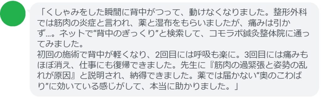 「くしゃみをした瞬間に背中がつって、動けなくなりました。整形外科では筋肉の炎症と言われ、薬と湿布をもらいましたが、痛みは引かず…。ネットで“背中のぎっくり”と検索して、コモラボ鍼灸整体院に通ってみました。
初回の施術で背中が軽くなり、2回目には呼吸も楽に。3回目には痛みもほぼ消え、仕事にも復帰できました。先生に『筋肉の過緊張と姿勢の乱れが原因』と説明され、納得できました。薬では届かない“奥のこわばり”に効いている感じがして、本当に助かりました。」