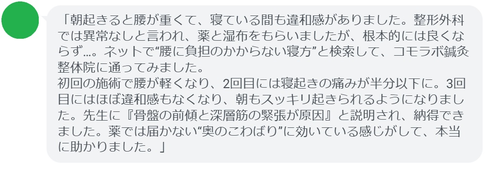 「朝起きると腰が重くて、寝ている間も違和感がありました。整形外科では異常なしと言われ、薬と湿布をもらいましたが、根本的には良くならず…。ネットで“腰に負担のかからない寝方”と検索して、コモラボ鍼灸整体院に通ってみました。
初回の施術で腰が軽くなり、2回目には寝起きの痛みが半分以下に。3回目にはほぼ違和感もなくなり、朝もスッキリ起きられるようになりました。先生に『骨盤の前傾と深層筋の緊張が原因』と説明され、納得できました。薬では届かない“奥のこわばり”に効いている感じがして、本当に助かりました。」