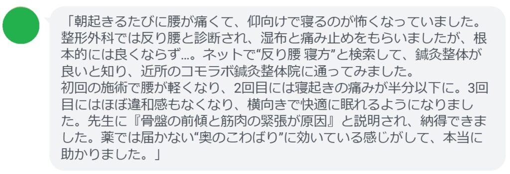「朝起きるたびに腰が痛くて、仰向けで寝るのが怖くなっていました。整形外科では反り腰と診断され、湿布と痛み止めをもらいましたが、根本的には良くならず…。ネットで“反り腰 寝方”と検索して、鍼灸整体が良いと知り、近所のコモラボ鍼灸整体院に通ってみました。
初回の施術で腰が軽くなり、2回目には寝起きの痛みが半分以下に。3回目にはほぼ違和感もなくなり、横向きで快適に眠れるようになりました。先生に『骨盤の前傾と筋肉の緊張が原因』と説明され、納得できました。薬では届かない“奥のこわばり”に効いている感じがして、本当に助かりました。」