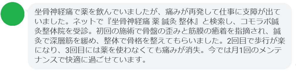 40代男性・Kさんの体験談:
「坐骨神経痛で薬を飲んでいましたが、痛みが再発して仕事に支障が出ていました。ネットで『坐骨神経痛 薬 鍼灸 整体』と検索し、コモラボ鍼灸整体院を受診。初回の施術で骨盤の歪みと筋膜の癒着を指摘され、鍼灸で深層筋を緩め、整体で骨格を整えてもらいました。2回目で歩行が楽になり、3回目には薬を使わなくても痛みが消失。今では月1回のメンテナンスで快適に過ごせています。」