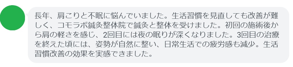 患者の感想文（3回の鍼灸と整体治療後）


「長年、肩こりと不眠に悩んでいました。生活習慣を見直しても改善が難しく、コモラボ鍼灸整体院で鍼灸と整体を受けました。初回の施術後から肩の軽さを感じ、2回目には夜の眠りが深くなりました。3回目の治療を終えた頃には、姿勢が自然に整い、日常生活での疲労感も減少。生活習慣改善の効果を実感できました。」