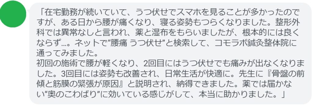「在宅勤務が続いていて、うつ伏せでスマホを見ることが多かったのですが、ある日から腰が痛くなり、寝る姿勢もつらくなりました。整形外科では異常なしと言われ、薬と湿布をもらいましたが、根本的には良くならず…。ネットで“腰痛 うつ伏せ”と検索して、コモラボ鍼灸整体院に通ってみました。
初回の施術で腰が軽くなり、2回目にはうつ伏せでも痛みが出なくなりました。3回目には姿勢も改善され、日常生活が快適に。先生に『骨盤の前傾と筋膜の緊張が原因』と説明され、納得できました。薬では届かない“奥のこわばり”に効いている感じがして、本当に助かりました。」