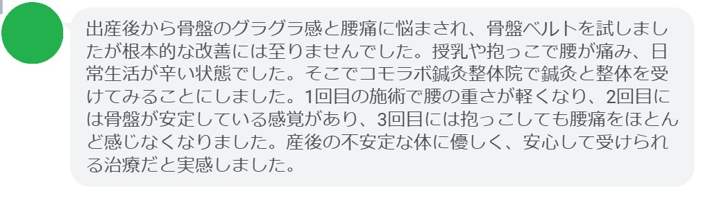 患者の感想文
「出産後から骨盤のグラグラ感と腰痛に悩まされ、骨盤ベルトを試しましたが根本的な改善には至りませんでした。授乳や抱っこで腰が痛み、日常生活が辛い状態でした。そこでコモラボ鍼灸整体院で鍼灸と整体を受けてみることにしました。1回目の施術で腰の重さが軽くなり、2回目には骨盤が安定している感覚があり、3回目には抱っこしても腰痛をほとんど感じなくなりました。産後の不安定な体に優しく、安心して受けられる治療だと実感しました。」