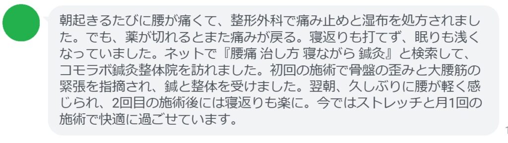 40代男性・Tさんの体験談:
「朝起きるたびに腰が痛くて、整形外科で痛み止めと湿布を処方されました。でも、薬が切れるとまた痛みが戻る。寝返りも打てず、眠りも浅くなっていました。ネットで『腰痛 治し方 寝ながら 鍼灸』と検索して、コモラボ鍼灸整体院を訪れました。初回の施術で骨盤の歪みと大腰筋の緊張を指摘され、鍼と整体を受けました。翌朝、久しぶりに腰が軽く感じられ、2回目の施術後には寝返りも楽に。今ではストレッチと月1回の施術で快適に過ごせています。」