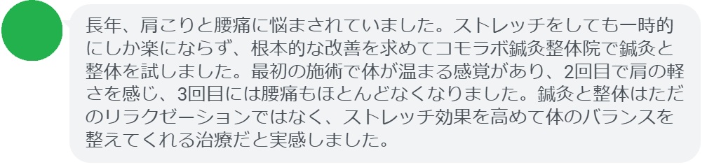 実際に肩こりと腰痛で悩んでいた患者さんの声をご紹介します。
「長年、肩こりと腰痛に悩まされていました。ストレッチをしても一時的にしか楽にならず、根本的な改善を求めてコモラボ鍼灸整体院で鍼灸と整体を試しました。最初の施術で体が温まる感覚があり、2回目で肩の軽さを感じ、3回目には腰痛もほとんどなくなりました。鍼灸と整体はただのリラクゼーションではなく、ストレッチ効果を高めて体のバランスを整えてくれる治療だと実感しました。」

このように、鍼灸と整体は短期間でも効果を実感できるケースが多く報告されています。