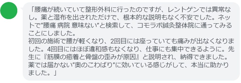 「腰痛が続いていて整形外科に行ったのですが、レントゲンでは異常なし。薬と湿布を出されただけで、根本的な説明もなく不安でした。ネットで“腰痛 病院 意味ない”と検索して、コモラボ鍼灸整体院に通ってみることにしました。
初回の施術で腰が軽くなり、2回目には座っていても痛みが出なくなりました。4回目にはほぼ違和感もなくなり、仕事にも集中できるように。先生に『筋膜の癒着と骨盤の歪みが原因』と説明され、納得できました。薬では届かない“奥のこわばり”に効いている感じがして、本当に助かりました。」