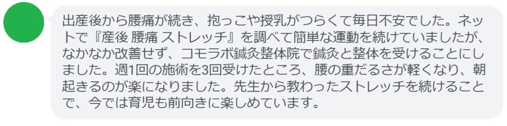 患者の感想文
「出産後から腰痛が続き、抱っこや授乳がつらくて毎日不安でした。ネットで『産後 腰痛 ストレッチ』を調べて簡単な運動を続けていましたが、なかなか改善せず、コモラボ鍼灸整体院で鍼灸と整体を受けることにしました。週1回の施術を3回受けたところ、腰の重だるさが軽くなり、朝起きるのが楽になりました。先生から教わったストレッチを続けることで、今では育児も前向きに楽しめています。」