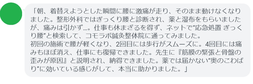 「朝、着替えようとした瞬間に腰に激痛が走り、そのまま動けなくなりました。整形外科ではぎっくり腰と診断され、薬と湿布をもらいましたが、痛みは引かず…。仕事も休まざるを得ず、ネットで“応急処置 ぎっくり腰”と検索して、コモラボ鍼灸整体院に通ってみました。
初回の施術で腰が軽くなり、2回目には歩行がスムーズに。4回目には痛みもほぼ消え、仕事にも復帰できました。先生に『筋膜の緊張と骨盤の歪みが原因』と説明され、納得できました。薬では届かない“奥のこわばり”に効いている感じがして、本当に助かりました。」
