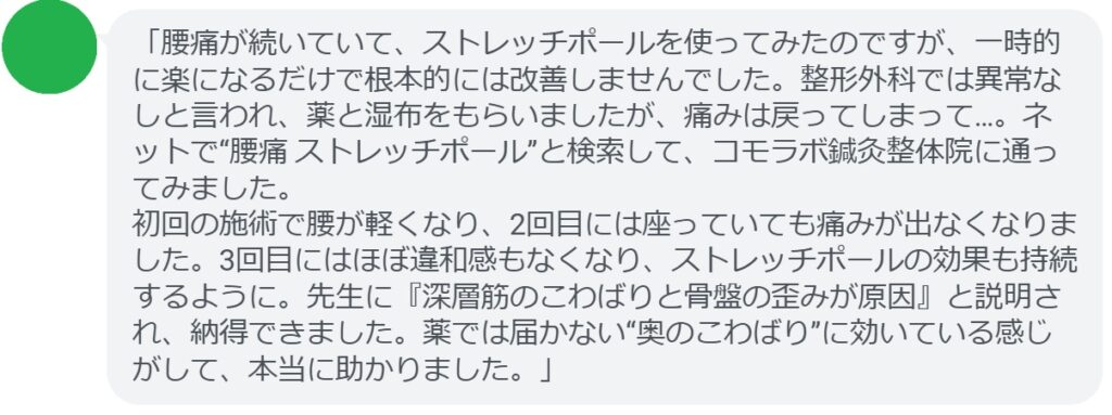 「腰痛が続いていて、ストレッチポールを使ってみたのですが、一時的に楽になるだけで根本的には改善しませんでした。整形外科では異常なしと言われ、薬と湿布をもらいましたが、痛みは戻ってしまって…。ネットで“腰痛 ストレッチポール”と検索して、コモラボ鍼灸整体院に通ってみました。
初回の施術で腰が軽くなり、2回目には座っていても痛みが出なくなりました。3回目にはほぼ違和感もなくなり、ストレッチポールの効果も持続するように。先生に『深層筋のこわばりと骨盤の歪みが原因』と説明され、納得できました。薬では届かない“奥のこわばり”に効いている感じがして、本当に助かりました。」