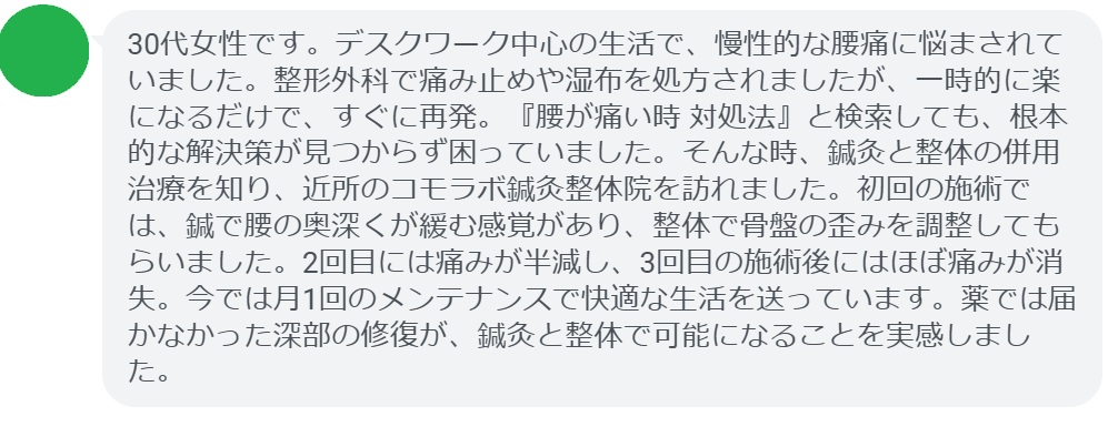 患者の声:3回の鍼灸と整体で腰痛が劇的に改善
「30代女性です。デスクワーク中心の生活で、慢性的な腰痛に悩まされていました。整形外科で痛み止めや湿布を処方されましたが、一時的に楽になるだけで、すぐに再発。『腰が痛い時 対処法』と検索しても、根本的な解決策が見つからず困っていました。そんな時、鍼灸と整体の併用治療を知り、近所のコモラボ鍼灸整体院を訪れました。初回の施術では、鍼で腰の奥深くが緩む感覚があり、整体で骨盤の歪みを調整してもらいました。2回目には痛みが半減し、3回目の施術後にはほぼ痛みが消失。今では月1回のメンテナンスで快適な生活を送っています。薬では届かなかった深部の修復が、鍼灸と整体で可能になることを実感しました。」
