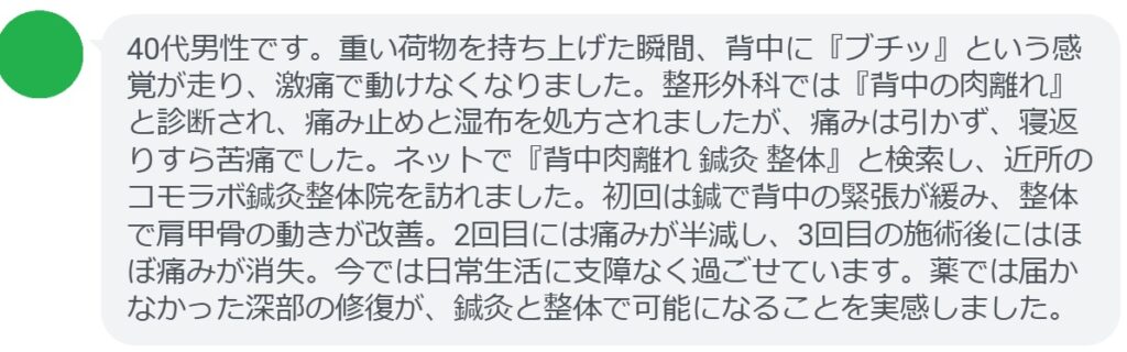 患者の声:3回の鍼灸と整体で背中肉離れが劇的に改善
「40代男性です。重い荷物を持ち上げた瞬間、背中に『ブチッ』という感覚が走り、激痛で動けなくなりました。整形外科では『背中の肉離れ』と診断され、痛み止めと湿布を処方されましたが、痛みは引かず、寝返りすら苦痛でした。ネットで『背中肉離れ 鍼灸 整体』と検索し、近所のコモラボ鍼灸整体院を訪れました。初回は鍼で背中の緊張が緩み、整体で肩甲骨の動きが改善。2回目には痛みが半減し、3回目の施術後にはほぼ痛みが消失。今では日常生活に支障なく過ごせています。薬では届かなかった深部の修復が、鍼灸と整体で可能になることを実感しました。」