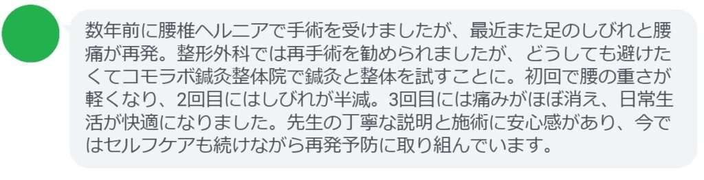 「数年前に腰椎ヘルニアで手術を受けましたが、最近また足のしびれと腰痛が再発。整形外科では再手術を勧められましたが、どうしても避けたくてコモラボ鍼灸整体院で鍼灸と整体を試すことに。初回で腰の重さが軽くなり、2回目にはしびれが半減。3回目には痛みがほぼ消え、日常生活が快適になりました。先生の丁寧な説明と施術に安心感があり、今ではセルフケアも続けながら再発予防に取り組んでいます。」