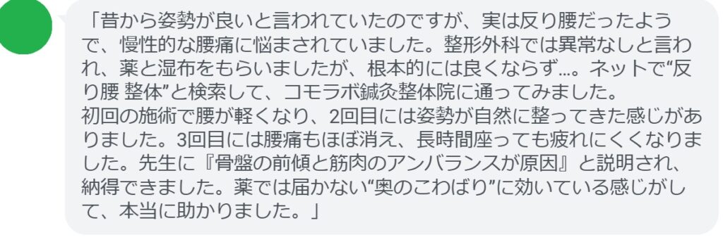 「昔から姿勢が良いと言われていたのですが、実は反り腰だったようで、慢性的な腰痛に悩まされていました。整形外科では異常なしと言われ、薬と湿布をもらいましたが、根本的には良くならず…。ネットで“反り腰 整体”と検索して、コモラボ鍼灸整体院に通ってみました。
初回の施術で腰が軽くなり、2回目には姿勢が自然に整ってきた感じがありました。3回目には腰痛もほぼ消え、長時間座っても疲れにくくなりました。先生に『骨盤の前傾と筋肉のアンバランスが原因』と説明され、納得できました。薬では届かない“奥のこわばり”に効いている感じがして、本当に助かりました。」