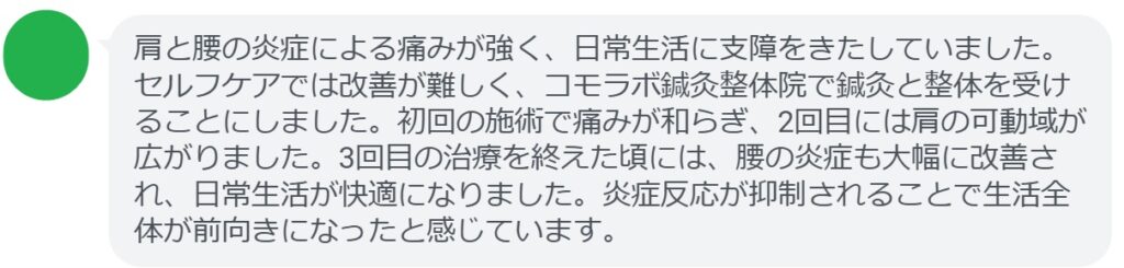 患者の感想文(3回の鍼灸と整体治療後)
「肩と腰の炎症による痛みが強く、日常生活に支障をきたしていました。セルフケアでは改善が難しく、コモラボ鍼灸整体院で鍼灸と整体を受けることにしました。初回の施術で痛みが和らぎ、2回目には肩の可動域が広がりました。3回目の治療を終えた頃には、腰の炎症も大幅に改善され、日常生活が快適になりました。炎症反応が抑制されることで生活全体が前向きになったと感じています。」