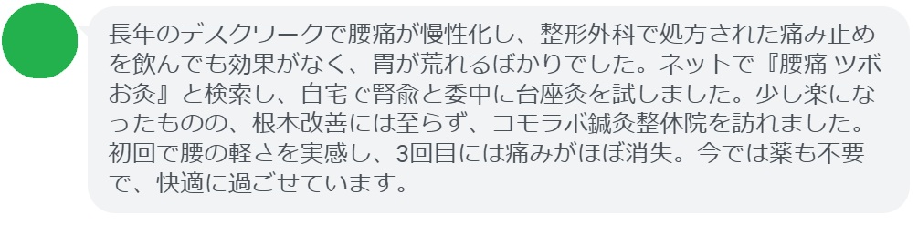 40代女性・Aさんの体験談:
「長年のデスクワークで腰痛が慢性化し、整形外科で処方された痛み止めを飲んでも効果がなく、胃が荒れるばかりでした。ネットで『腰痛 ツボ お灸』と検索し、自宅で腎兪と委中に台座灸を試しました。少し楽になったものの、根本改善には至らず、コモラボ鍼灸整体院を訪れました。初回で腰の軽さを実感し、3回目には痛みがほぼ消失。今では薬も不要で、快適に過ごせています。」