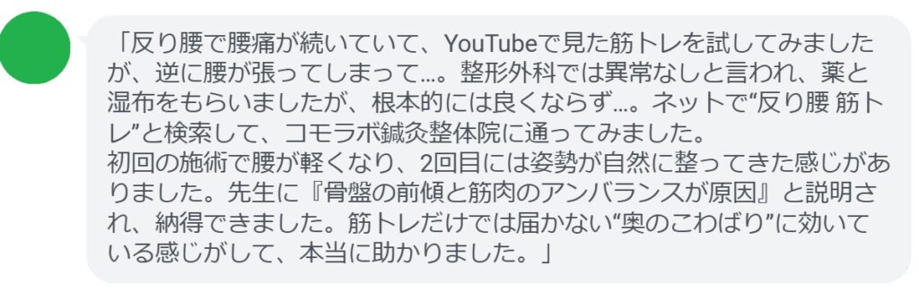 「反り腰で腰痛が続いていて、YouTubeで見た筋トレを試してみましたが、逆に腰が張ってしまって…。整形外科では異常なしと言われ、薬と湿布をもらいましたが、根本的には良くならず…。ネットで“反り腰 筋トレ”と検索して、コモラボ鍼灸整体院に通ってみました。
初回の施術で腰が軽くなり、2回目には姿勢が自然に整ってきた感じがありました。先生に『骨盤の前傾と筋肉のアンバランスが原因』と説明され、納得できました。筋トレだけでは届かない“奥のこわばり”に効いている感じがして、本当に助かりました。」