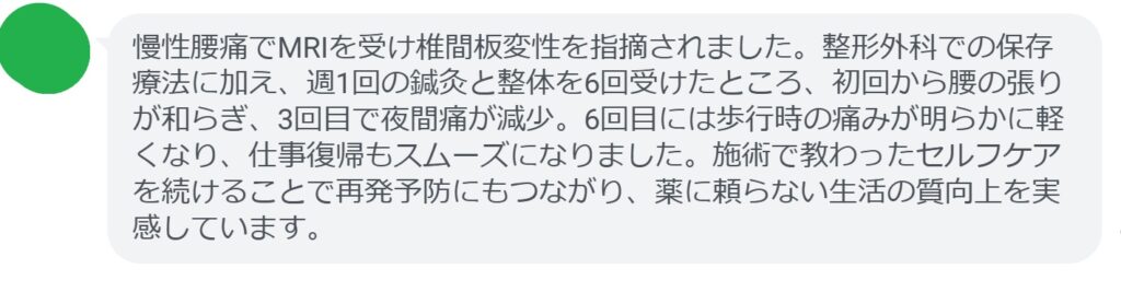 慢性腰痛でMRIを受け椎間板変性を指摘されました。整形外科での保存療法に加え、週1回の鍼灸と整体を6回受けたところ、初回から腰の張りが和らぎ、3回目で夜間痛が減少。6回目には歩行時の痛みが明らかに軽くなり、仕事復帰もスムーズになりました。施術で教わったセルフケアを続けることで再発予防にもつながり、薬に頼らない生活の質向上を実感しています。
