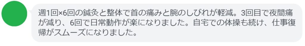 週1回×6回の鍼灸と整体で首の痛みと腕のしびれが軽減。3回目で夜間痛が減り、6回で日常動作が楽になりました。自宅での体操も続け、仕事復帰がスムーズになりました。