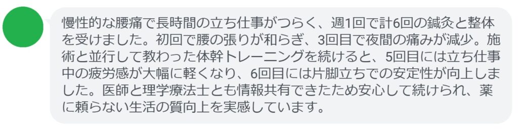 慢性的な腰痛で長時間の立ち仕事がつらく、週1回で計6回の鍼灸と整体を受けました。初回で腰の張りが和らぎ、3回目で夜間の痛みが減少。施術と並行して教わった体幹トレーニングを続けると、5回目には立ち仕事中の疲労感が大幅に軽くなり、6回目には片脚立ちでの安定性が向上しました。医師と理学療法士とも情報共有できたため安心して続けられ、薬に頼らない生活の質向上を実感しています。