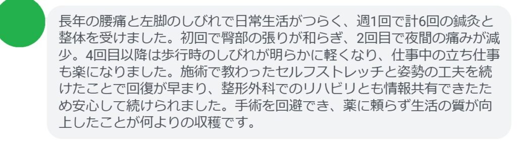長年の腰痛と左脚のしびれで日常生活がつらく、週1回で計6回の鍼灸と整体を受けました。初回で臀部の張りが和らぎ、2回目で夜間の痛みが減少。4回目以降は歩行時のしびれが明らかに軽くなり、仕事中の立ち仕事も楽になりました。施術で教わったセルフストレッチと姿勢の工夫を続けたことで回復が早まり、整形外科でのリハビリとも情報共有できたため安心して続けられました。手術を回避でき、薬に頼らず生活の質が向上したことが何よりの収穫です。