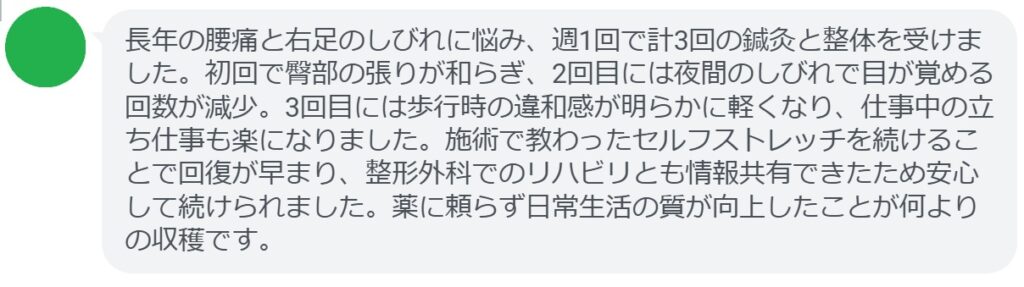 長年の腰痛と右足のしびれに悩み、週1回で計3回の鍼灸と整体を受けました。初回で臀部の張りが和らぎ、2回目には夜間のしびれで目が覚める回数が減少。3回目には歩行時の違和感が明らかに軽くなり、仕事中の立ち仕事も楽になりました。施術で教わったセルフストレッチを続けることで回復が早まり、整形外科でのリハビリとも情報共有できたため安心して続けられました。薬に頼らず日常生活の質が向上したことが何よりの収穫です。