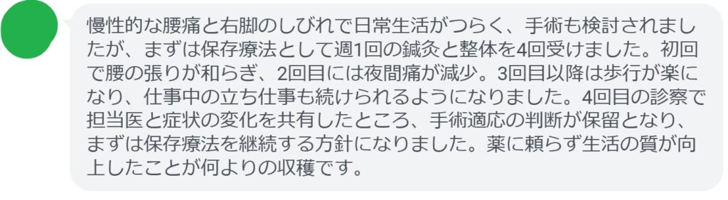 慢性的な腰痛と右脚のしびれで日常生活がつらく、手術も検討されましたが、まずは保存療法として週1回の鍼灸と整体を4回受けました。初回で腰の張りが和らぎ、2回目には夜間痛が減少。3回目以降は歩行が楽になり、仕事中の立ち仕事も続けられるようになりました。4回目の診察で担当医と症状の変化を共有したところ、手術適応の判断が保留となり、まずは保存療法を継続する方針になりました。薬に頼らず生活の質が向上したことが何よりの収穫です。