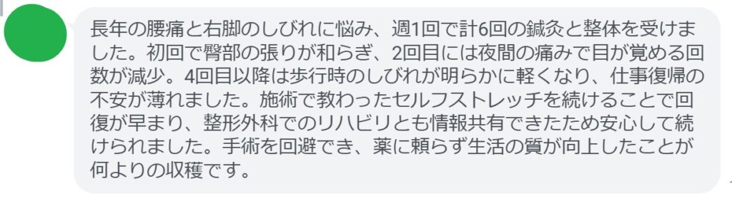 長年の腰痛と右脚のしびれに悩み、週1回で計6回の鍼灸と整体を受けました。初回で臀部の張りが和らぎ、2回目には夜間の痛みで目が覚める回数が減少。4回目以降は歩行時のしびれが明らかに軽くなり、仕事復帰の不安が薄れました。施術で教わったセルフストレッチを続けることで回復が早まり、整形外科でのリハビリとも情報共有できたため安心して続けられました。手術を回避でき、薬に頼らず生活の質が向上したことが何よりの収穫です。