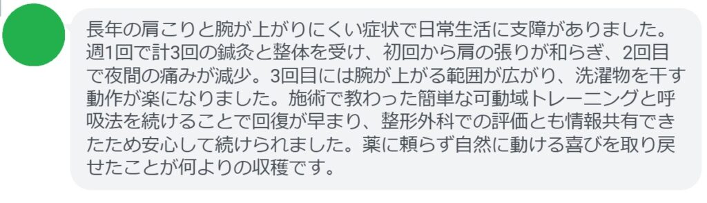 長年の肩こりと腕が上がりにくい症状で日常生活に支障がありました。週1回で計3回の鍼灸と整体を受け、初回から肩の張りが和らぎ、2回目で夜間の痛みが減少。3回目には腕が上がる範囲が広がり、洗濯物を干す動作が楽になりました。施術で教わった簡単な可動域トレーニングと呼吸法を続けることで回復が早まり、整形外科での評価とも情報共有できたため安心して続けられました。薬に頼らず自然に動ける喜びを取り戻せたことが何よりの収穫です。