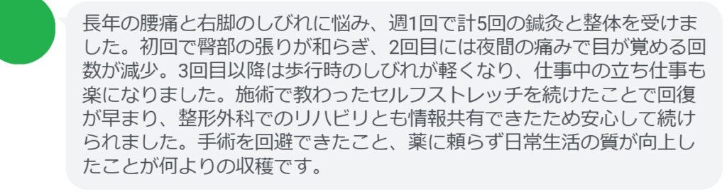 長年の腰痛と右脚のしびれに悩み、週1回で計5回の鍼灸と整体を受けました。初回で臀部の張りが和らぎ、2回目には夜間の痛みで目が覚める回数が減少。3回目以降は歩行時のしびれが軽くなり、仕事中の立ち仕事も楽になりました。施術で教わったセルフストレッチを続けたことで回復が早まり、整形外科でのリハビリとも情報共有できたため安心して続けられました。手術を回避できたこと、薬に頼らず日常生活の質が向上したことが何よりの収穫です。