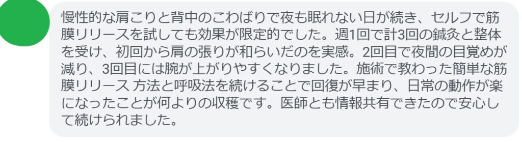 慢性的な肩こりと背中のこわばりで夜も眠れない日が続き、セルフで筋膜リリースを試しても効果が限定的でした。週1回で計3回の鍼灸と整体を受け、初回から肩の張りが和らいだのを実感。2回目で夜間の目覚めが減り、3回目には腕が上がりやすくなりました。施術で教わった簡単な筋膜リリース 方法と呼吸法を続けることで回復が早まり、日常の動作が楽になったことが何よりの収穫です。医師とも情報共有できたので安心して続けられました。