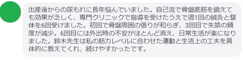 出産後からの尿もれに長年悩んでいました。自己流で骨盤底筋を鍛えても効果が乏しく、専門クリニックで指導を受けたうえで週1回の鍼灸と整体を6回受けました。初回で骨盤周囲の張りが和らぎ、3回目で失禁の頻度が減少。6回目には外出時の不安がほとんど消え、日常生活が楽になりました。鈴木先生は私の筋力レベルに合わせた運動と生活上の工夫を具体的に教えてくれ、続けやすかったです。