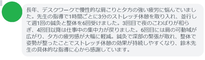 長年、デスクワークで慢性的な肩こりと夕方の強い疲労に悩んでいました。先生の指導で1時間ごとに3分のストレッチ休憩を取り入れ、並行して週1回の鍼灸と整体を6回受けました。3回目で夜のこわばりが和らぎ、4回目以降は仕事中の集中力が戻りました。6回目には肩の可動域が広がり、夕方の疲労感が大幅に軽減。鍼灸で深部の緊張が取れ、整体で姿勢が整ったことでストレッチ休憩の効果が持続しやすくなり、鈴木先生の具体的な指導に心から感謝しています。