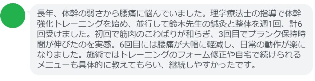 長年、体幹の弱さから腰痛に悩んでいました。理学療法士の指導で体幹強化トレーニングを始め、並行して鈴木先生の鍼灸と整体を週1回、計6回受けました。初回で筋肉のこわばりが和らぎ、3回目でプランク保持時間が伸びたのを実感。6回目には腰痛が大幅に軽減し、日常の動作が楽になりました。施術ではトレーニングのフォーム修正や自宅で続けられるメニューも具体的に教えてもらい、継続しやすかったです。