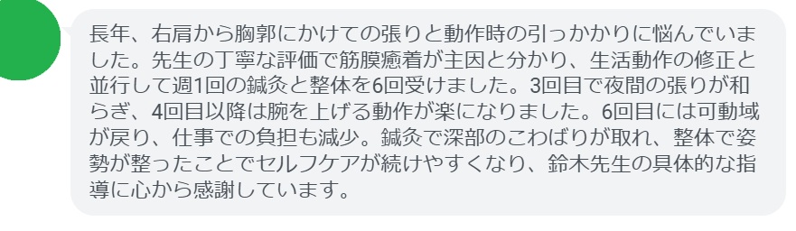 長年、右肩から胸郭にかけての張りと動作時の引っかかりに悩んでいました。先生の丁寧な評価で筋膜癒着が主因と分かり、生活動作の修正と並行して週1回の鍼灸と整体を6回受けました。3回目で夜間の張りが和らぎ、4回目以降は腕を上げる動作が楽になりました。6回目には可動域が戻り、仕事での負担も減少。鍼灸で深部のこわばりが取れ、整体で姿勢が整ったことでセルフケアが続けやすくなり、鈴木先生の具体的な指導に心から感謝しています。