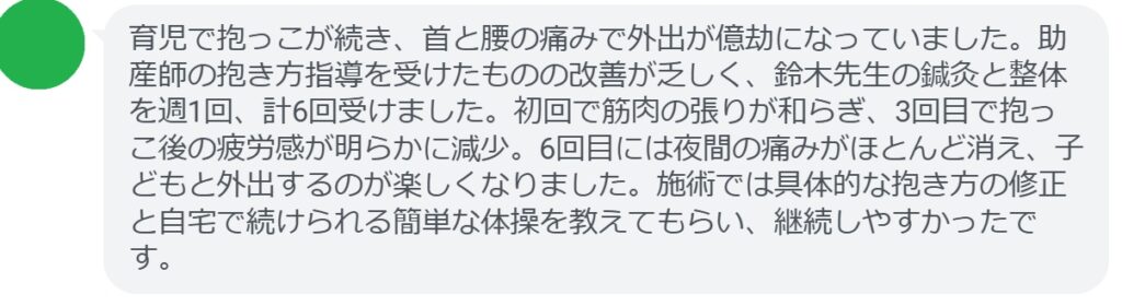 育児で抱っこが続き、首と腰の痛みで外出が億劫になっていました。助産師の抱き方指導を受けたものの改善が乏しく、鈴木先生の鍼灸と整体を週1回、計6回受けました。初回で筋肉の張りが和らぎ、3回目で抱っこ後の疲労感が明らかに減少。6回目には夜間の痛みがほとんど消え、子どもと外出するのが楽しくなりました。施術では具体的な抱き方の修正と自宅で続けられる簡単な体操を教えてもらい、継続しやすかったです。