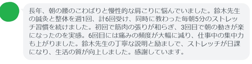 長年、朝の腰のこわばりと慢性的な肩こりに悩んでいました。鈴木先生の鍼灸と整体を週1回、計6回受け、同時に教わった毎朝5分のストレッチ習慣を続けました。初回で筋肉の張りが和らぎ、3回目で朝の動きが楽になったのを実感。6回目には痛みの頻度が大幅に減り、仕事中の集中力も上がりました。鈴木先生の丁寧な説明と励ましで、ストレッチが日課になり、生活の質が向上しました。感謝しています。