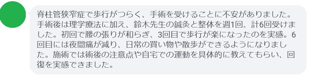 脊柱管狭窄症で歩行がつらく、手術を受けることに不安がありました。手術後は理学療法に加え、鈴木先生の鍼灸と整体を週1回、計6回受けました。初回で腰の張りが和らぎ、3回目で歩行が楽になったのを実感。6回目には夜間痛が減り、日常の買い物や散歩ができるようになりました。施術では術後の注意点や自宅での運動を具体的に教えてもらい、回復を実感できました。